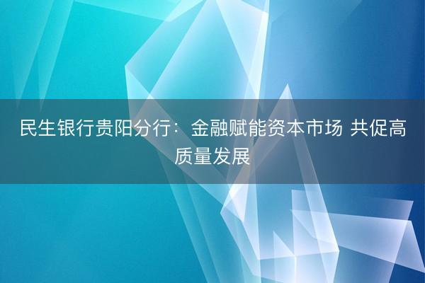 民生银行贵阳分行：金融赋能资本市场 共促高质量发展