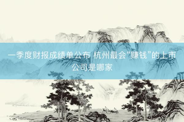 一季度财报成绩单公布 杭州最会“赚钱”的上市公司是哪家