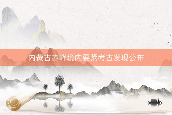 内蒙古赤峰境内要紧考古发现公布