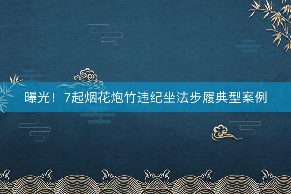 曝光！7起烟花炮竹违纪坐法步履典型案例