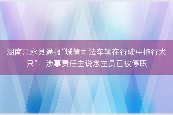 湖南江永县通报“城管司法车辆在行驶中拖行犬只”：涉事责任主说念主员已被停职