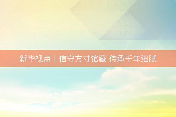 新华视点|信守方寸馆藏 传承千年细腻