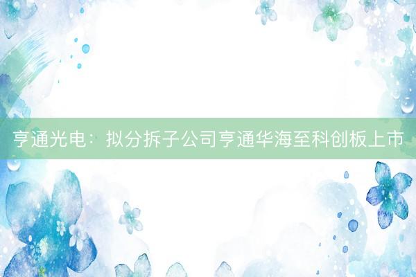 亨通光电：拟分拆子公司亨通华海至科创板上市