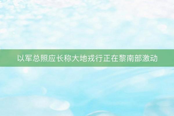 以军总照应长称大地戎行正在黎南部激动