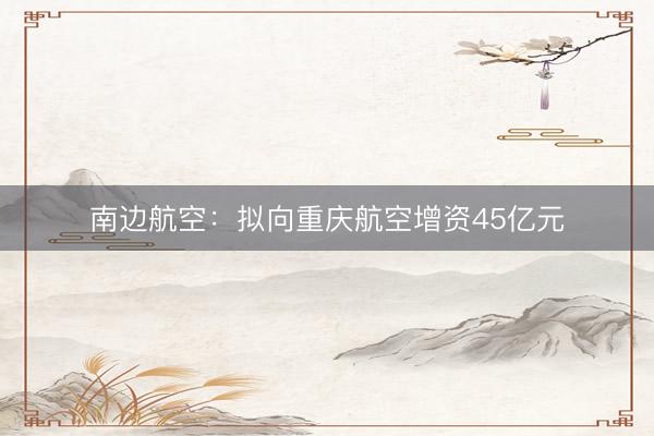 南边航空：拟向重庆航空增资45亿元