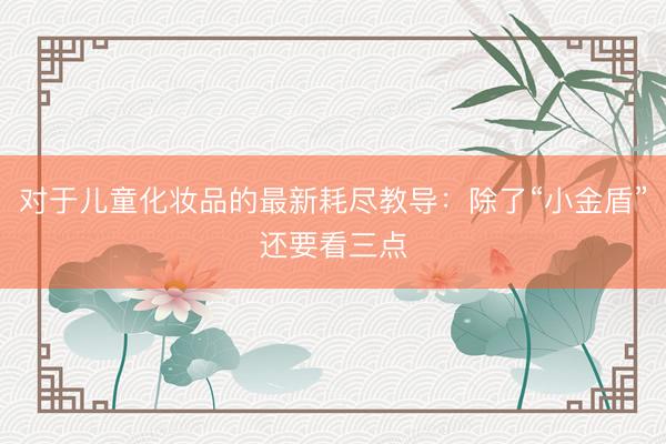 对于儿童化妆品的最新耗尽教导：除了“小金盾”还要看三点