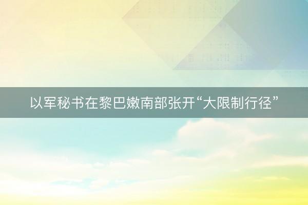 以军秘书在黎巴嫩南部张开“大限制行径”