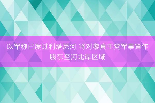 以军称已度过利塔尼河 将对黎真主党军事算作股东至河北岸区域