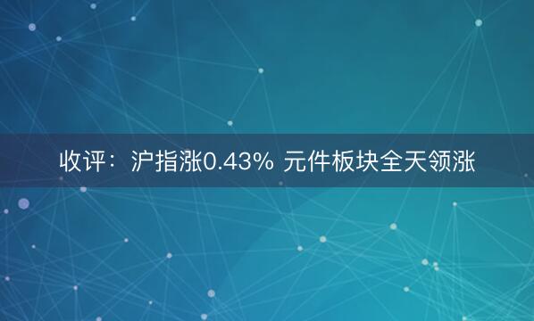 收评：沪指涨0.43% 元件板块全天领涨
