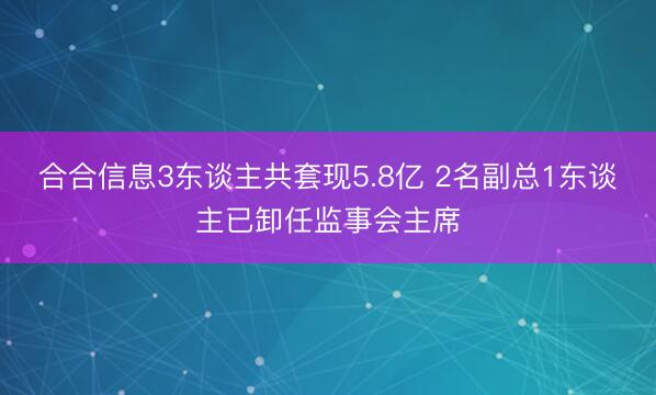 合合信息3东谈主共套现5.8亿 2名副总1东谈主已卸任监事会主席
