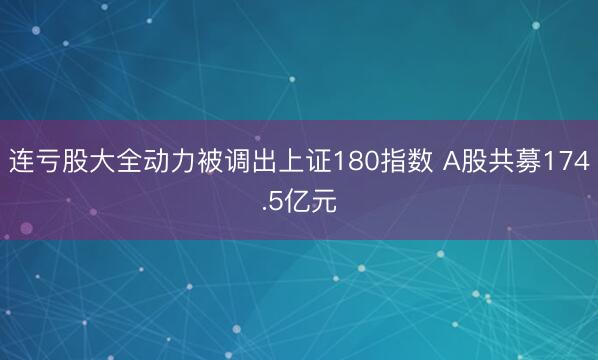 连亏股大全动力被调出上证180指数 A股共募174.5亿元