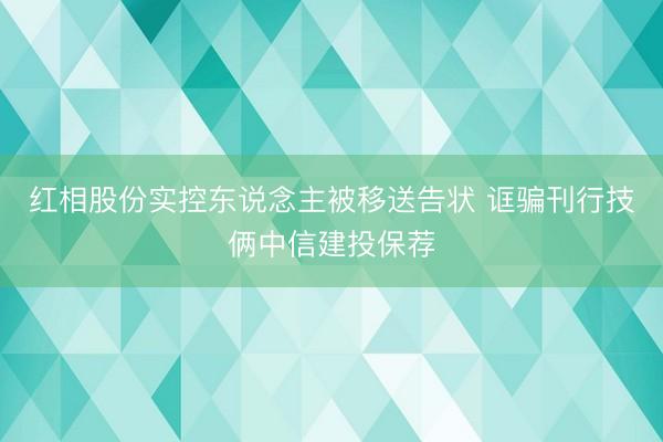 红相股份实控东说念主被移送告状 诓骗刊行技俩中信建投保荐