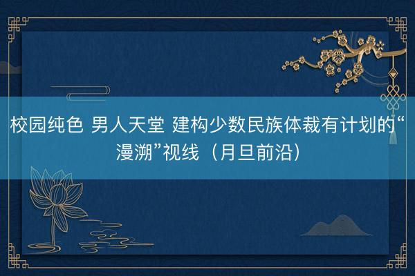校园纯色 男人天堂 建构少数民族体裁有计划的“漫溯”视线（月旦前沿）
