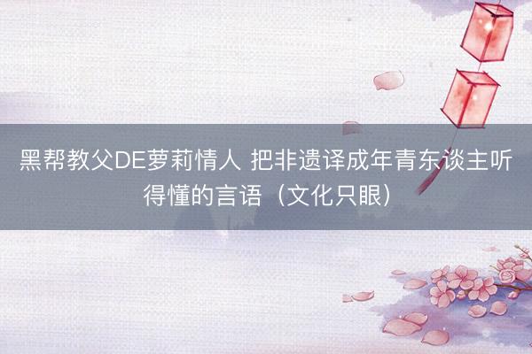 黑帮教父DE萝莉情人 把非遗译成年青东谈主听得懂的言语（文化只眼）