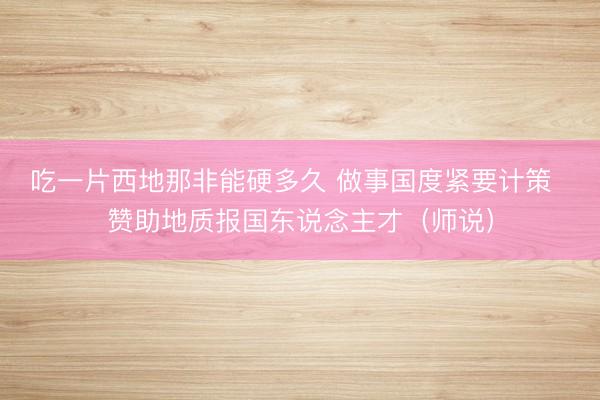吃一片西地那非能硬多久 做事国度紧要计策  赞助地质报国东说念主才（师说）