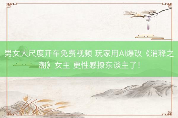 男女大尺度开车免费视频 玩家用AI爆改《消释之潮》女主 更性感撩东谈主了！