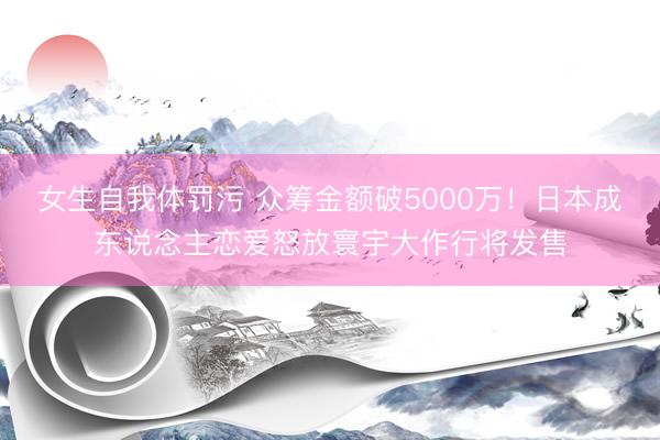 女生自我体罚污 众筹金额破5000万！日本成东说念主恋爱怒放寰宇大作行将发售