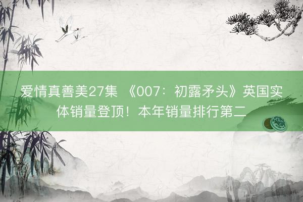 爱情真善美27集 《007：初露矛头》英国实体销量登顶！本年销量排行第二