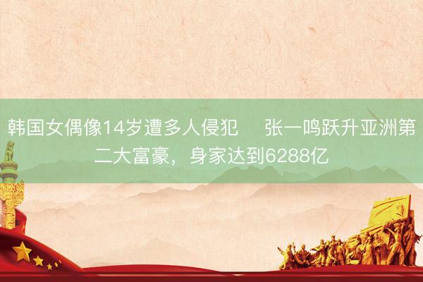 韩国女偶像14岁遭多人侵犯 ​张一鸣跃升亚洲第二大富豪，身家达到6288亿