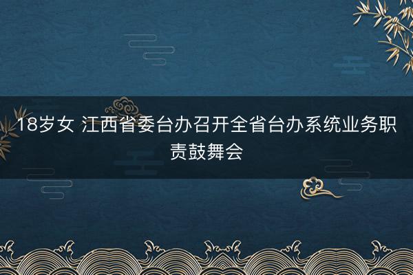 18岁女 江西省委台办召开全省台办系统业务职责鼓舞会