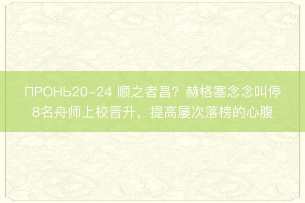 ПРОНЬ20-24 顺之者昌？赫格塞念念叫停8名舟师上校晋升，提高屡次落榜的心腹