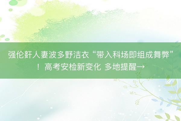 强伦姧人妻波多野洁衣 “带入科场即组成舞弊”！高考安检新变化 多地提醒→