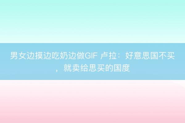 男女边摸边吃奶边做GIF 卢拉：好意思国不买，就卖给思买的国度