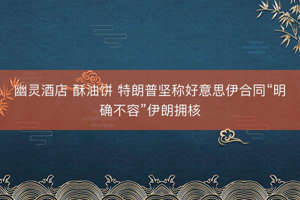 幽灵酒店 酥油饼 特朗普坚称好意思伊合同“明确不容”伊朗拥核