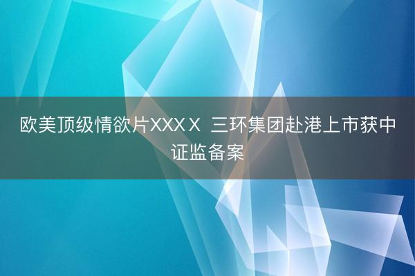 欧美顶级情欲片XXXⅩ 三环集团赴港上市获中证监备案
