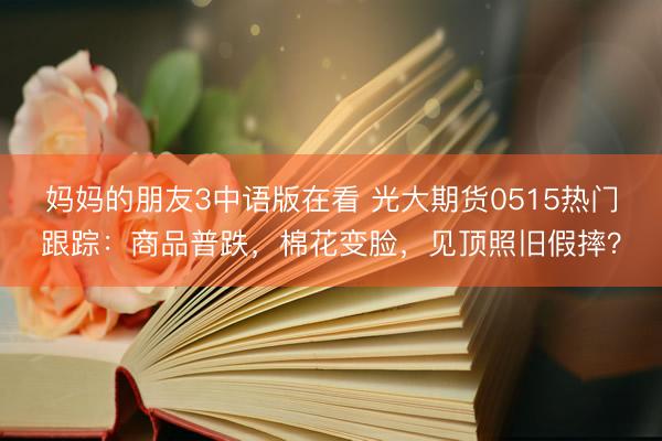 妈妈的朋友3中语版在看 光大期货0515热门跟踪：商品普跌，棉花变脸，见顶照旧假摔？