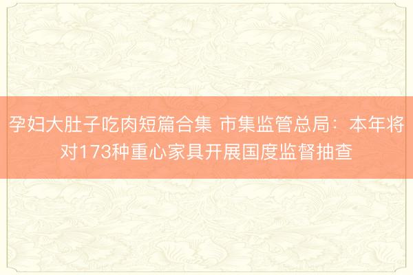孕妇大肚子吃肉短篇合集 市集监管总局：本年将对173种重心家具开展国度监督抽查