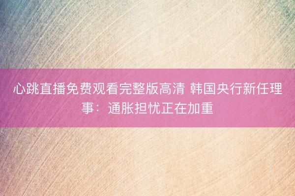 心跳直播免费观看完整版高清 韩国央行新任理事：通胀担忧正在加重