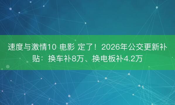 速度与激情10 电影 定了！2026年公交更新补贴：换车补8万、换电板补4.2万