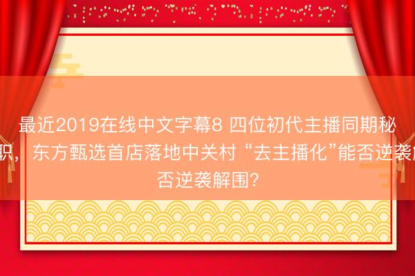 最近2019在线中文字幕8 四位初代主播同期秘书去职，东方甄选首店落地中关村 “去主播化”能否逆袭解围？
