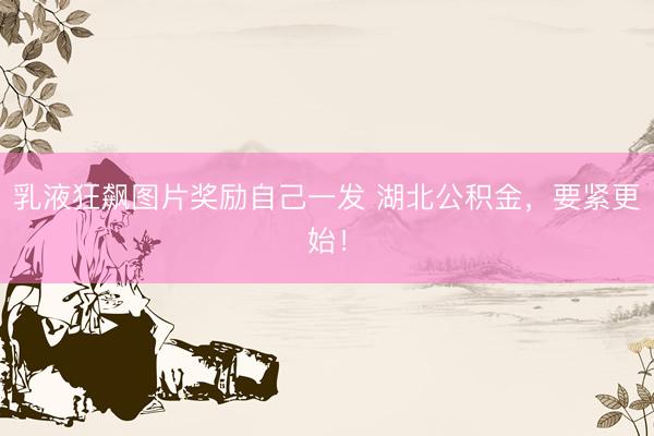 乳液狂飙图片奖励自己一发 湖北公积金，要紧更始！