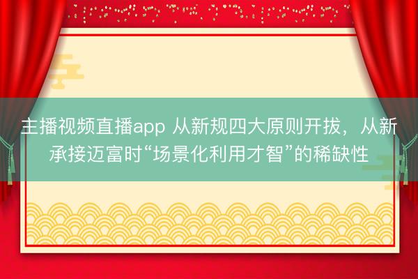 主播视频直播app 从新规四大原则开拔，从新承接迈富时“场景化利用才智”的稀缺性