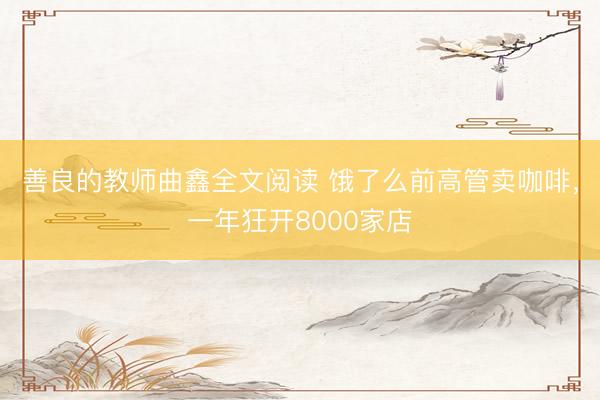 善良的教师曲鑫全文阅读 饿了么前高管卖咖啡，一年狂开8000家店