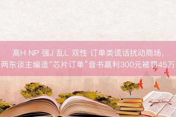 高H NP 强J 乱L 双性 订单类谎话扰动商场，两东谈主编造“芯片订单”音书赢利300元被罚45万
