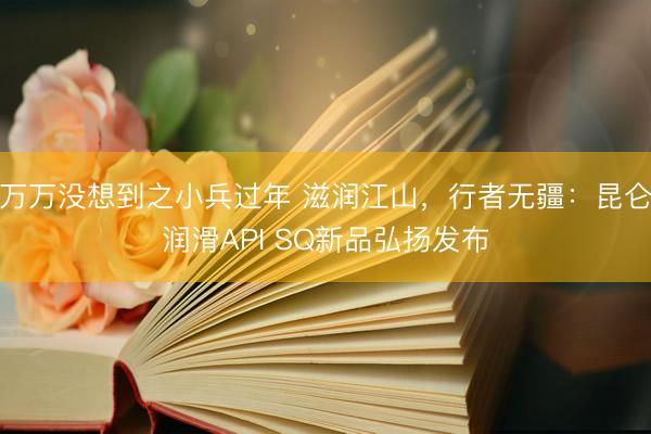 万万没想到之小兵过年 滋润江山，行者无疆：昆仑润滑API SQ新品弘扬发布