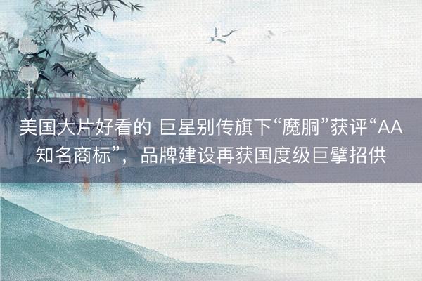美国大片好看的 巨星别传旗下“魔胴”获评“AA知名商标”，品牌建设再获国度级巨擘招供