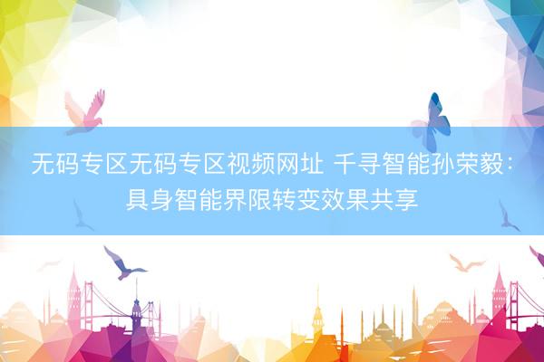 无码专区无码专区视频网址 千寻智能孙荣毅：具身智能界限转变效果共享