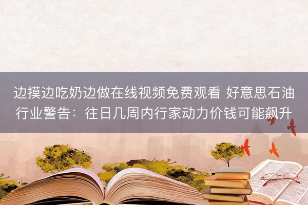 边摸边吃奶边做在线视频免费观看 好意思石油行业警告：往日几周内行家动力价钱可能飙升