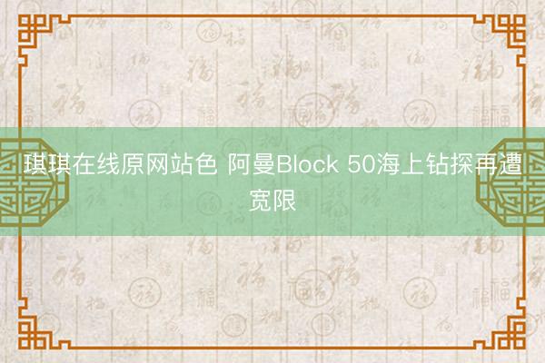 琪琪在线原网站色 阿曼Block 50海上钻探再遭宽限