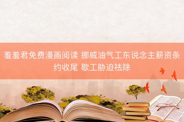 羞羞君免费漫画阅读 挪威油气工东说念主薪资条约收尾 歇工胁迫祛除