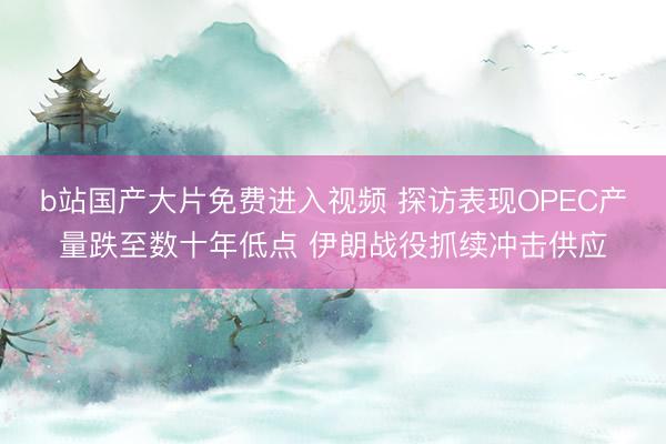 b站国产大片免费进入视频 探访表现OPEC产量跌至数十年低点 伊朗战役抓续冲击供应