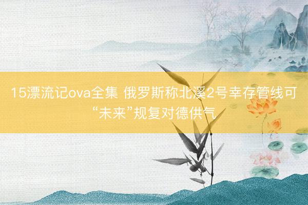 15漂流记ova全集 俄罗斯称北溪2号幸存管线可“未来”规复对德供气