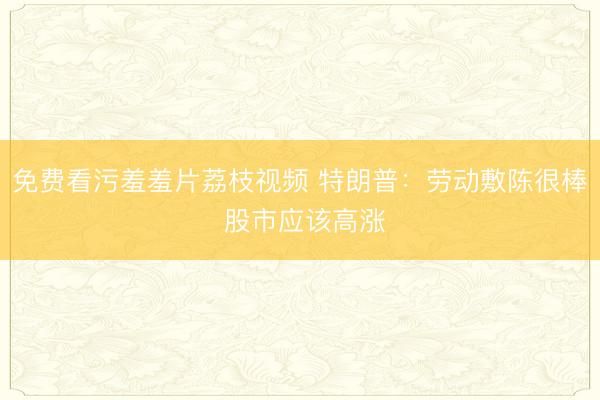 免费看污羞羞片荔枝视频 特朗普：劳动敷陈很棒 股市应该高涨