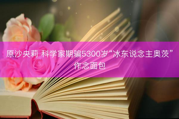 原沙央莉 科学家期骗5300岁“冰东说念主奥茨”作念面包