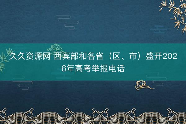 久久资源网 西宾部和各省（区、市）盛开2026年高考举报电话