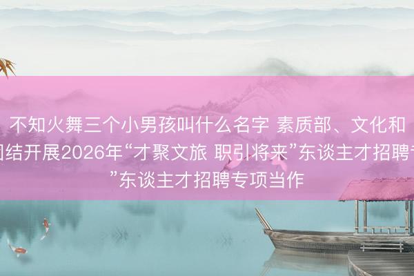 不知火舞三个小男孩叫什么名字 素质部、文化和旅游部团结开展2026年“才聚文旅 职引将来”东谈主才招聘专项当作